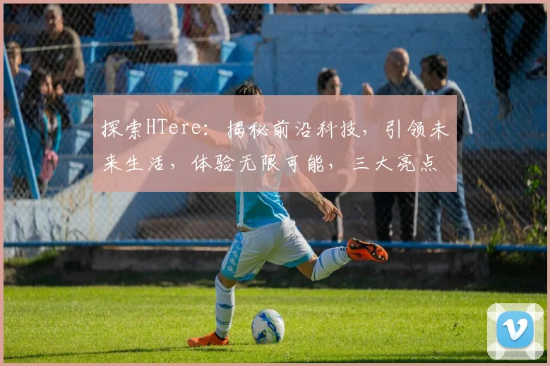 探索HTere：揭秘前沿科技，引领未来生活，体验无限可能，三大亮点，不容错过