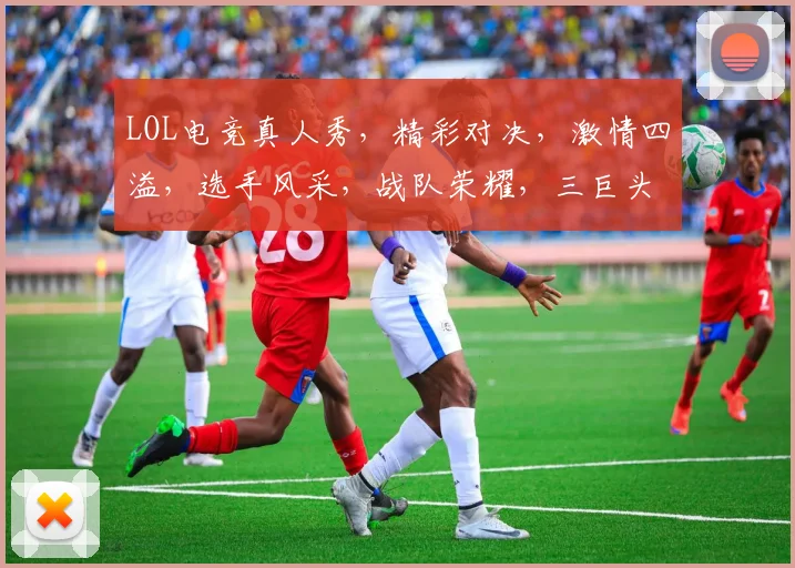 LOL电竞真人秀，精彩对决，激情四溢，选手风采，战队荣耀，三巨头争霸