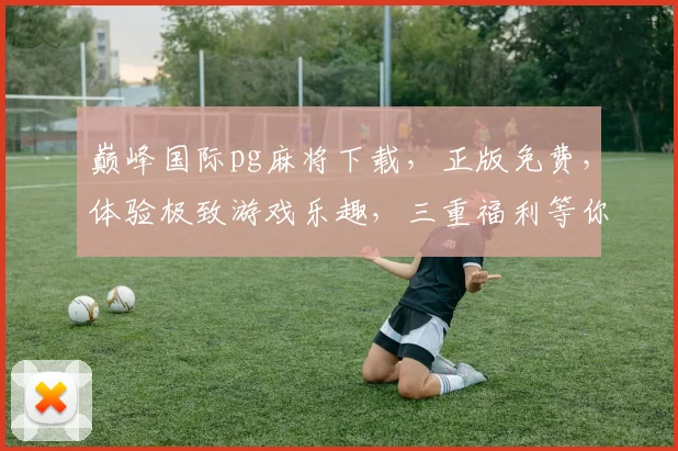 巅峰国际pg麻将下载，正版免费，体验极致游戏乐趣，三重福利等你来拿，快来下载吧