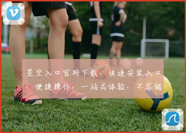 星空入口官网下载，快速安装入口，便捷操作，一站式体验，不容错过