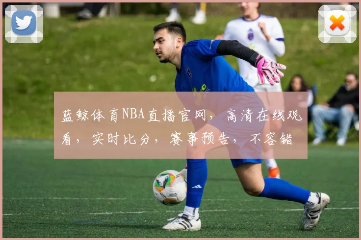 蓝鲸体育NBA直播官网，高清在线观看，实时比分，赛事预告，不容错过，三重大礼等你来拿