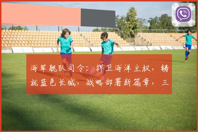 海军舰队司令：捍卫海洋主权，铸就蓝色长城，战略部署新篇章，三军协同显神威